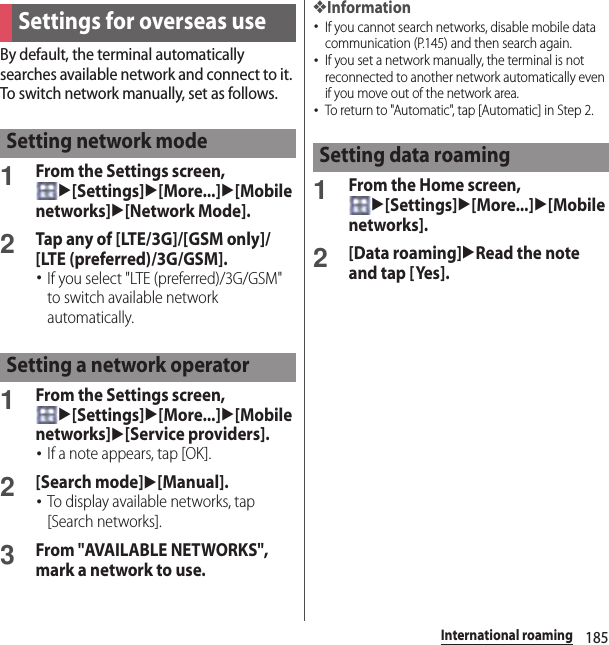 185International roamingBy default, the terminal automatically searches available network and connect to it. To switch network manually, set as follows.1From the Settings screen, u[Settings]u[More...]u[Mobile networks]u[Network Mode].2Tap any of [LTE/3G]/[GSM only]/[LTE (preferred)/3G/GSM].･If you select &quot;LTE (preferred)/3G/GSM&quot; to switch available network automatically.1From the Settings screen, u[Settings]u[More...]u[Mobile networks]u[Service providers].･If a note appears, tap [OK].2[Search mode]u[Manual].･To display available networks, tap [Search networks].3From &quot;AVAILABLE NETWORKS&quot;, mark a network to use.❖Information･If you cannot search networks, disable mobile data communication (P.145) and then search again.･If you set a network manually, the terminal is not reconnected to another network automatically even if you move out of the network area.･To return to &quot;Automatic&quot;, tap [Automatic] in Step 2.1From the Home screen, u[Settings]u[More...]u[Mobile networks].2[Data roaming]uRead the note and tap [Yes].Settings for overseas useSetting network modeSetting a network operatorSetting data roaming