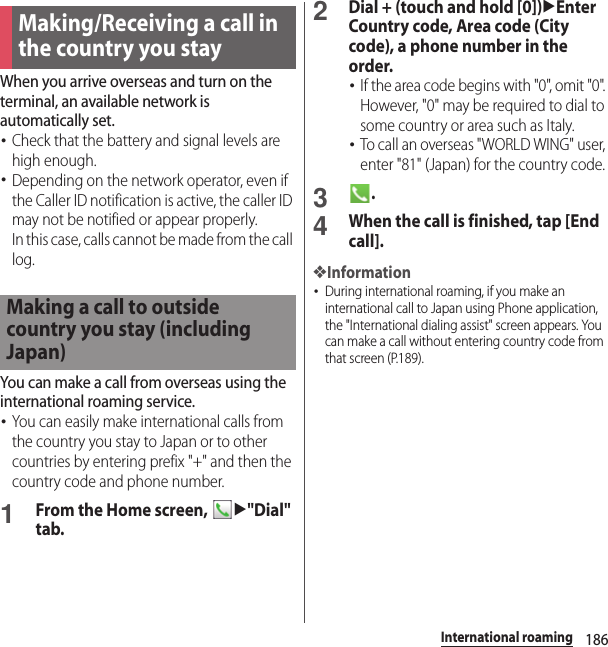 186International roamingWhen you arrive overseas and turn on the terminal, an available network is automatically set.･Check that the battery and signal levels are high enough.･Depending on the network operator, even if the Caller ID notification is active, the caller ID may not be notified or appear properly.In this case, calls cannot be made from the call log.You can make a call from overseas using the international roaming service.･You can easily make international calls from the country you stay to Japan or to other countries by entering prefix &quot;+&quot; and then the country code and phone number.1From the Home screen, u&quot;Dial&quot; tab.2Dial + (touch and hold [0])uEnter Country code, Area code (City code), a phone number in the order.･If the area code begins with &quot;0&quot;, omit &quot;0&quot;. However, &quot;0&quot; may be required to dial to some country or area such as Italy.･To call an overseas &quot;WORLD WING&quot; user, enter &quot;81&quot; (Japan) for the country code.3.4When the call is finished, tap [End call].❖Information･During international roaming, if you make an international call to Japan using Phone application, the &quot;International dialing assist&quot; screen appears. You can make a call without entering country code from that screen (P.189).Making/Receiving a call in the country you stayMaking a call to outside country you stay (including Japan)