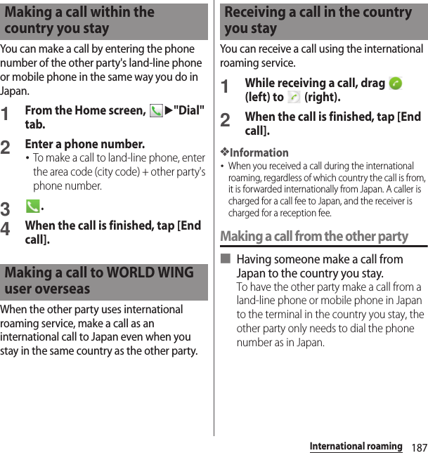 187International roamingYou can make a call by entering the phone number of the other party&apos;s land-line phone or mobile phone in the same way you do in Japan.1From the Home screen, u&quot;Dial&quot; tab.2Enter a phone number.･To make a call to land-line phone, enter the area code (city code) + other party&apos;s phone number.3.4When the call is finished, tap [End call].When the other party uses international roaming service, make a call as an international call to Japan even when you stay in the same country as the other party.You can receive a call using the international roaming service.1While receiving a call, drag   (left) to   (right).2When the call is finished, tap [End call].❖Information･When you received a call during the international roaming, regardless of which country the call is from, it is forwarded internationally from Japan. A caller is charged for a call fee to Japan, and the receiver is charged for a reception fee.Making a call from the other party■ Having someone make a call from Japan to the country you stay.To have the other party make a call from a land-line phone or mobile phone in Japan to the terminal in the country you stay, the other party only needs to dial the phone number as in Japan.Making a call within the country you stayMaking a call to WORLD WING user overseasReceiving a call in the country you stay