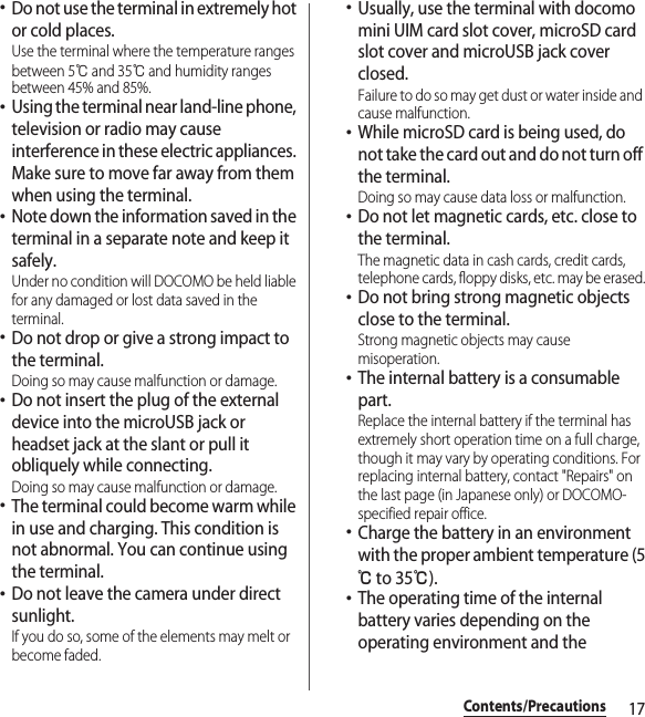 17Contents/Precautions･Do not use the terminal in extremely hot or cold places.Use the terminal where the temperature ranges between 5℃ and 35℃ and humidity ranges between 45% and 85%.･Using the terminal near land-line phone, television or radio may cause interference in these electric appliances. Make sure to move far away from them when using the terminal.･Note down the information saved in the terminal in a separate note and keep it safely.Under no condition will DOCOMO be held liable for any damaged or lost data saved in the terminal.･Do not drop or give a strong impact to the terminal.Doing so may cause malfunction or damage.･Do not insert the plug of the external device into the microUSB jack or headset jack at the slant or pull it obliquely while connecting.Doing so may cause malfunction or damage.･The terminal could become warm while in use and charging. This condition is not abnormal. You can continue using the terminal.･Do not leave the camera under direct sunlight.If you do so, some of the elements may melt or become faded.･Usually, use the terminal with docomo mini UIM card slot cover, microSD card slot cover and microUSB jack cover closed.Failure to do so may get dust or water inside and cause malfunction.･While microSD card is being used, do not take the card out and do not turn off the terminal.Doing so may cause data loss or malfunction.･Do not let magnetic cards, etc. close to the terminal.The magnetic data in cash cards, credit cards, telephone cards, floppy disks, etc. may be erased.･Do not bring strong magnetic objects close to the terminal.Strong magnetic objects may cause misoperation.･The internal battery is a consumable part.Replace the internal battery if the terminal has extremely short operation time on a full charge, though it may vary by operating conditions. For replacing internal battery, contact &quot;Repairs&quot; on the last page (in Japanese only) or DOCOMO-specified repair office.･Charge the battery in an environment with the proper ambient temperature (5℃ to 35℃).･The operating time of the internal battery varies depending on the operating environment and the 