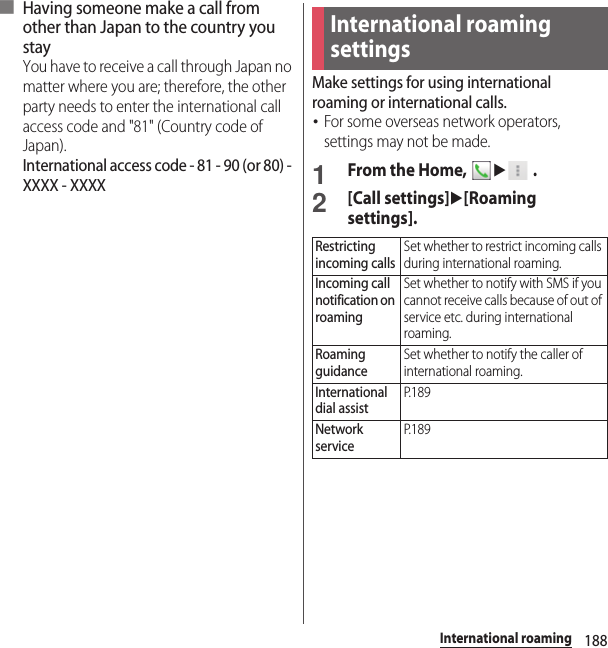 188International roaming■ Having someone make a call from other than Japan to the country you stayYou have to receive a call through Japan no matter where you are; therefore, the other party needs to enter the international call access code and &quot;81&quot; (Country code of Japan).International access code - 81 - 90 (or 80) - XXXX - XXXXMake settings for using international roaming or international calls.･For some overseas network operators, settings may not be made.1From the Home, u .2[Call settings]u[Roaming settings].International roaming settingsRestricting incoming callsSet whether to restrict incoming calls during international roaming.Incoming call notification on roamingSet whether to notify with SMS if you cannot receive calls because of out of service etc. during international roaming.Roaming guidanceSet whether to notify the caller of international roaming.International dial assistP. 1 8 9Network serviceP. 1 8 9