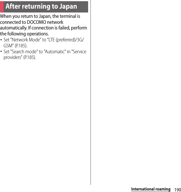 190International roamingWhen you return to Japan, the terminal is connected to DOCOMO network automatically. If connection is failed, perform the following operations.･Set &quot;Network Mode&quot; to &quot;LTE (preferred)/3G/GSM&quot; (P.185).･Set &quot;Search mode&quot; to &quot;Automatic&quot; in &quot;Service providers&quot; (P.185).After returning to Japan