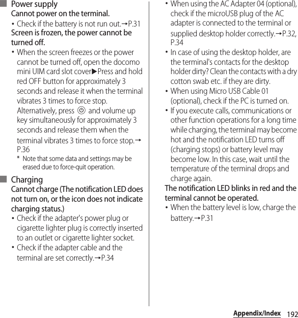 192Appendix/Index■ Power supplyCannot power on the terminal.･Check if the battery is not run out.→P.31Screen is frozen, the power cannot be turned off.･When the screen freezes or the power cannot be turned off, open the docomo mini UIM card slot coveruPress and hold red OFF button for approximately 3 seconds and release it when the terminal vibrates 3 times to force stop. Alternatively, press P and volume up key simultaneously for approximately 3 seconds and release them when the terminal vibrates 3 times to force stop.→P.36* Note that some data and settings may be erased due to force-quit operation.■ ChargingCannot charge (The notification LED does not turn on, or the icon does not indicate charging status.)･Check if the adapter&apos;s power plug or cigarette lighter plug is correctly inserted to an outlet or cigarette lighter socket.･Check if the adapter cable and the terminal are set correctly.→P.34･When using the AC Adapter 04 (optional), check if the microUSB plug of the AC adapter is connected to the terminal or supplied desktop holder correctly.→P.32, P.34･In case of using the desktop holder, are the terminal&apos;s contacts for the desktop holder dirty? Clean the contacts with a dry cotton swab etc. if they are dirty.･When using Micro USB Cable 01 (optional), check if the PC is turned on.･If you execute calls, communications or other function operations for a long time while charging, the terminal may become hot and the notification LED turns off (charging stops) or battery level may become low. In this case, wait until the temperature of the terminal drops and charge again.The notification LED blinks in red and the terminal cannot be operated.･When the battery level is low, charge the battery.→P.31