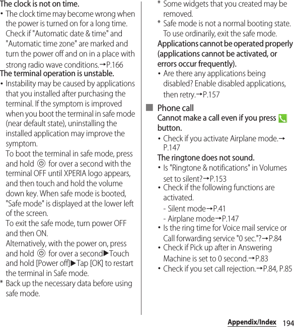 194Appendix/IndexThe clock is not on time.･The clock time may become wrong when the power is turned on for a long time. Check if &quot;Automatic date &amp; time&quot; and &quot;Automatic time zone&quot; are marked and turn the power off and on in a place with strong radio wave conditions.→P.166The terminal operation is unstable.･Instability may be caused by applications that you installed after purchasing the terminal. If the symptom is improved when you boot the terminal in safe mode (near default state), uninstalling the installed application may improve the symptom.To boot the terminal in safe mode, press and hold P for over a second with the terminal OFF until XPERIA logo appears, and then touch and hold the volume down key. When safe mode is booted, &quot;Safe mode&quot; is displayed at the lower left of the screen.To exit the safe mode, turn power OFF and then ON.Alternatively, with the power on, press and hold P for over a seconduTouch and hold [Power off]uTap [OK] to restart the terminal in Safe mode.* Back up the necessary data before using safe mode.* Some widgets that you created may be removed.* Safe mode is not a normal booting state. To use ordinarily, exit the safe mode.Applications cannot be operated properly (applications cannot be activated, or errors occur frequently).･Are there any applications being disabled? Enable disabled applications, then retry.→P.157■ Phone callCannot make a call even if you press   button.･Check if you activate Airplane mode.→P.147The ringtone does not sound.･Is &quot;Ringtone &amp; notifications&quot; in Volumes set to silent?→P.153･Check if the following functions are activated.-Silent mode→P.41- Airplane mode→P.147･Is the ring time for Voice mail service or Call forwarding service &quot;0 sec.&quot;?→P.84･Check if Pick up after in Answering Machine is set to 0 second.→P.83･Check if you set call rejection.→P.84, P.85