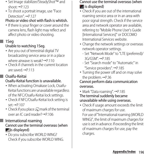 196Appendix/Index･Set Image stabilizer/SteadyShot™ and shoot.→P.123･To shoot a portrait image, use &quot;Face Detection&quot;.→P.127Photo or video shot with flash is whitish.･If there is your finger or cover around the camera lens, flash light may reflect and affect photo or video shooting.■ 1SegUnable to watching 1Seg.･Are you out of terrestrial digital TV broadcasting service area or in a place where airwave is weak?→P.110･Check if channels in the current location are saved.→P.113■ Osaifu-KeitaiOsaifu-Keitai function is unavailable.･When activating Omakase Lock, Osaifu-Keitai functions are unavailable regardless of the NFC/Osaifu-Keitai lock settings.･Check if NFC/Osaifu-Keitai lock setting is set.→P.107･Check if you place   mark of the terminal over an IC card reader?→P.106■ International roamingCannot use the terminal overseas (when is displayed)･Do you subscribe WORLD WING?Check if you subscribe WORLD WING.Cannot use the terminal overseas (when  is displayed)･Check if you are out of the international roaming service area or in an area with poor signal strength. Check if the service area and network operator are available, referring to &quot;Mobile Phone User&apos;s Guide [International Services]&quot; or DOCOMO International Services website.･Change the network settings or overseas network operator settings.- Set &quot;Network Mode&quot; to &quot;LTE (preferred)/3G/GSM&quot;.→P.185- Set &quot;Search mode&quot; to &quot;Automatic&quot; in &quot;Service providers&quot;.→P.185･Turning the power off and on may solve the problem.→P.36Cannot perform data communication overseas.･Mark &quot;Data roaming&quot;.→P.185The terminal suddenly became unavailable while using overseas.･Check if usage amount exceeds the limit of maximum charges for use.For use of &quot;International roaming (WORLD WING)&quot;, the limit of maximum charges for use is set in advance. If exceeding the limit of maximum charges for use, pay the charges.