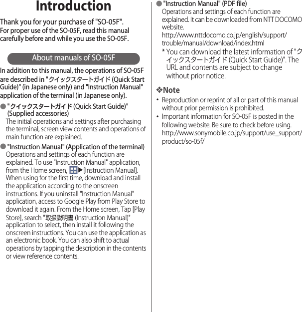 IntroductionThank you for your purchase of &quot;SO-05F&quot;.For proper use of the SO-05F, read this manual carefully before and while you use the SO-05F.About manuals of SO-05FIn addition to this manual, the operations of SO-05F are described in &quot;クイックスタートガイド (Quick Start Guide)&quot; (in Japanese only) and &quot;Instruction Manual&quot; application of the terminal (in Japanese only).●&quot;クイックスタートガイド (Quick Start Guide)&quot; (Supplied accessories)The initial operations and settings after purchasing the terminal, screen view contents and operations of main function are explained.●&quot;Instruction Manual&quot; (Application of the terminal)Operations and settings of each function are explained. To use &quot;Instruction Manual&quot; application, from the Home screen, u[Instruction Manual]. When using for the first time, download and install the application according to the onscreen instructions. If you uninstall &quot;Instruction Manual&quot; application, access to Google Play from Play Store to download it again. From the Home screen, Tap [Play Store], search &quot;取扱説明書 (Instruction Manual)&quot; application to select, then install it following the onscreen instructions. You can use the application as an electronic book. You can also shift to actual operations by tapping the description in the contents or view reference contents.●&quot;Instruction Manual&quot; (PDF file)Operations and settings of each function are explained. It can be downloaded from NTT DOCOMO website.http://www.nttdocomo.co.jp/english/support/trouble/manual/download/index.html* You can download the latest information of &quot;クイックスタートガイド (Quick Start Guide)&quot;. The URL and contents are subject to change without prior notice.❖Note･Reproduction or reprint of all or part of this manual without prior permission is prohibited.･Important information for SO-05F is posted in the following website. Be sure to check before using.http://www.sonymobile.co.jp/support/use_support/product/so-05f/