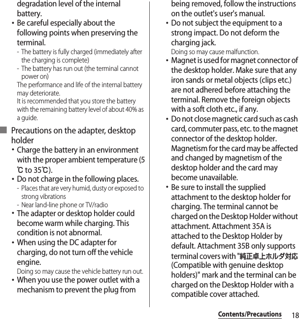 18Contents/Precautionsdegradation level of the internal battery.･Be careful especially about the following points when preserving the terminal.- The battery is fully charged (immediately after the charging is complete)- The battery has run out (the terminal cannot power on)The performance and life of the internal battery may deteriorate.It is recommended that you store the battery with the remaining battery level of about 40% as a guide.■ Precautions on the adapter, desktop holder･Charge the battery in an environment with the proper ambient temperature (5℃ to 35℃).･Do not charge in the following places.- Places that are very humid, dusty or exposed to strong vibrations- Near land-line phone or TV/radio･The adapter or desktop holder could become warm while charging. This condition is not abnormal.･When using the DC adapter for charging, do not turn off the vehicle engine.Doing so may cause the vehicle battery run out.･When you use the power outlet with a mechanism to prevent the plug from being removed, follow the instructions on the outlet&apos;s user&apos;s manual.･Do not subject the equipment to a strong impact. Do not deform the charging jack.Doing so may cause malfunction.･Magnet is used for magnet connector of the desktop holder. Make sure that any iron sands or metal objects (clips etc.) are not adhered before attaching the terminal. Remove the foreign objects with a soft cloth etc., if any.･Do not close magnetic card such as cash card, commuter pass, etc. to the magnet connector of the desktop holder. Magnetism for the card may be affected and changed by magnetism of the desktop holder and the card may become unavailable.･Be sure to install the supplied attachment to the desktop holder for charging. The terminal cannot be charged on the Desktop Holder without attachment. Attachment 35A is attached to the Desktop Holder by default. Attachment 35B only supports terminal covers with &quot;純正卓上ホルダ対応 (Compatible with genuine desktop holders)&quot; mark and the terminal can be charged on the Desktop Holder with a compatible cover attached.