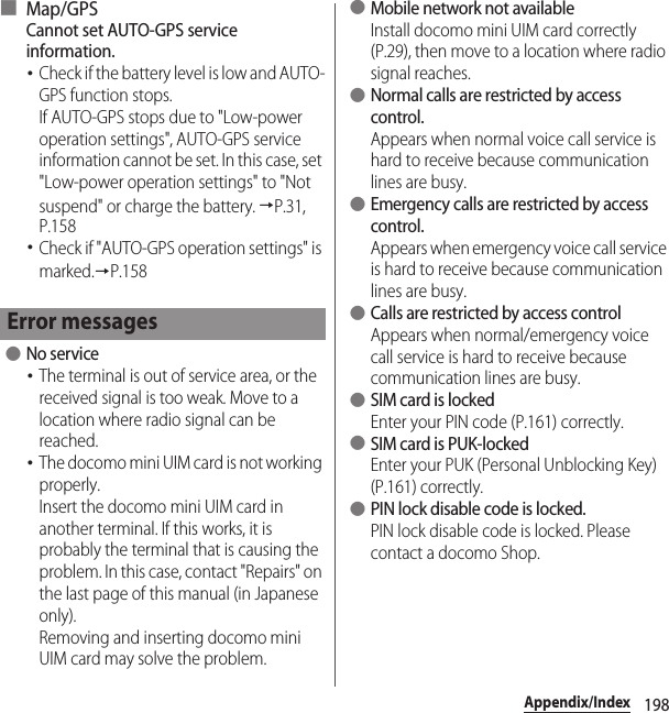 198Appendix/Index■ Map/GPSCannot set AUTO-GPS service information.･Check if the battery level is low and AUTO-GPS function stops.If AUTO-GPS stops due to &quot;Low-power operation settings&quot;, AUTO-GPS service information cannot be set. In this case, set &quot;Low-power operation settings&quot; to &quot;Not suspend&quot; or charge the battery. →P.31, P.158･Check if &quot;AUTO-GPS operation settings&quot; is marked.→P.158 ●No service･The terminal is out of service area, or the received signal is too weak. Move to a location where radio signal can be reached.･The docomo mini UIM card is not working properly.Insert the docomo mini UIM card in another terminal. If this works, it is probably the terminal that is causing the problem. In this case, contact &quot;Repairs&quot; on the last page of this manual (in Japanese only).Removing and inserting docomo mini UIM card may solve the problem. ●Mobile network not availableInstall docomo mini UIM card correctly (P.29), then move to a location where radio signal reaches. ●Normal calls are restricted by access control.Appears when normal voice call service is hard to receive because communication lines are busy. ●Emergency calls are restricted by access control.Appears when emergency voice call service is hard to receive because communication lines are busy. ●Calls are restricted by access controlAppears when normal/emergency voice call service is hard to receive because communication lines are busy. ●SIM card is lockedEnter your PIN code (P.161) correctly. ●SIM card is PUK-lockedEnter your PUK (Personal Unblocking Key) (P.161) correctly. ●PIN lock disable code is locked.PIN lock disable code is locked. Please contact a docomo Shop.Error messages