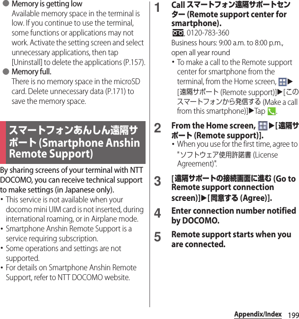 199Appendix/Index ●Memory is getting lowAvailable memory space in the terminal is low. If you continue to use the terminal, some functions or applications may not work. Activate the setting screen and select unnecessary applications, then tap [Uninstall] to delete the applications (P.157). ●Memory full.There is no memory space in the microSD card. Delete unnecessary data (P.171) to save the memory space.By sharing screens of your terminal with NTT DOCOMO, you can receive technical support to make settings (in Japanese only).･This service is not available when your docomo mini UIM card is not inserted, during international roaming, or in Airplane mode.･Smartphone Anshin Remote Support is a service requiring subscription.･Some operations and settings are not supported.･For details on Smartphone Anshin Remote Support, refer to NTT DOCOMO website.1Call スマートフォン遠隔サポートセンター (Remote support center for smartphone). 0120-783-360Business hours: 9:00 a.m. to 8:00 p.m., open all year round･To make a call to the Remote support center for smartphone from the terminal, from the Home screen, u[遠隔サポート (Remote support)]u[このスマートフォンから発信する (Make a call from this smartphone)]uTap .2From the Home screen, u[遠隔サポート (Remote support)].･When you use for the first time, agree to &quot;ソフトウェア使用許諾書 (License Agreement)&quot;.3[遠隔サポートの接続画面に進む (Go to Remote support connection screen)]u[同意する (Agree)].4Enter connection number notified by DOCOMO.5Remote support starts when you are connected.スマートフォンあんしん遠隔サポート (Smartphone Anshin Remote Support)