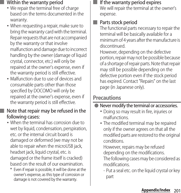 201Appendix/Index■ Within the warranty period･We repair the terminal free of charge based on the terms documented in the warranty.･When requesting a repair, make sure to bring the warranty card with the terminal. Repair requests that are not accompanied by the warranty or that involve malfunction and damage due to incorrect handling by the owner (damage of liquid crystal, connector, etc.) will only be repaired at the owner&apos;s expense, even if the warranty period is still effective.･Malfunction due to use of devices and consumable parts other than those specified by DOCOMO will only be repaired at the owner&apos;s expense, even if the warranty period is still effective.■ Note that repair may be refused in the following cases:･When the terminal has corrosion due to wet by liquid, condensation, perspiration, etc. or the internal circuit board is damaged or deformed (we may not be able to repair when the microUSB jack, headset jack, liquid crystal, etc. is damaged or the frame itself is cracked) based on the result of our examination.* Even if repair is possible, it will be done at the owner&apos;s expense, as this type of corrosion or damage is not covered by the warranty.■ If the warranty period expiresWe will repair the terminal at the owner&apos;s expense.■ Parts stock periodThe functional parts necessary to repair the terminal will be basically available for a minimum of 4 years after the manufacture is discontinued.However, depending on the defective portion, repair may not be possible because of a shortage of repair parts. Note that repair may still be possible depending on the defective portion even if the stock period has expired. Contact &quot;Repairs&quot; on the last page (in Japanese only).Precautions ●Never modify the terminal or accessories.･Doing so may result in fire, injuries or malfunctions.･The modified terminal may be repaired only if the owner agrees on that all the modified parts are restored to the original conditions.However, repairs may be refused depending on the modifications.The following cases may be considered as modifications.- Put a seal etc. on the liquid crystal or key part