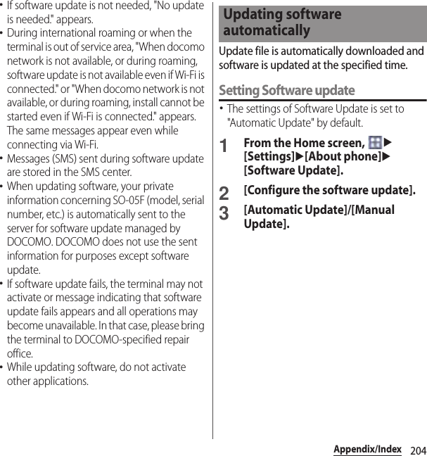 204Appendix/Index･If software update is not needed, &quot;No update is needed.&quot; appears.･During international roaming or when the terminal is out of service area, &quot;When docomo network is not available, or during roaming, software update is not available even if Wi-Fi is connected.&quot; or &quot;When docomo network is not available, or during roaming, install cannot be started even if Wi-Fi is connected.&quot; appears. The same messages appear even while connecting via Wi-Fi.･Messages (SMS) sent during software update are stored in the SMS center.･When updating software, your private information concerning SO-05F (model, serial number, etc.) is automatically sent to the server for software update managed by DOCOMO. DOCOMO does not use the sent information for purposes except software update.･If software update fails, the terminal may not activate or message indicating that software update fails appears and all operations may become unavailable. In that case, please bring the terminal to DOCOMO-specified repair office.･While updating software, do not activate other applications.Update file is automatically downloaded and software is updated at the specified time.Setting Software update･The settings of Software Update is set to &quot;Automatic Update&quot; by default.1From the Home screen, u[Settings]u[About phone]u[Software Update].2[Configure the software update].3[Automatic Update]/[Manual Update].Updating software automatically