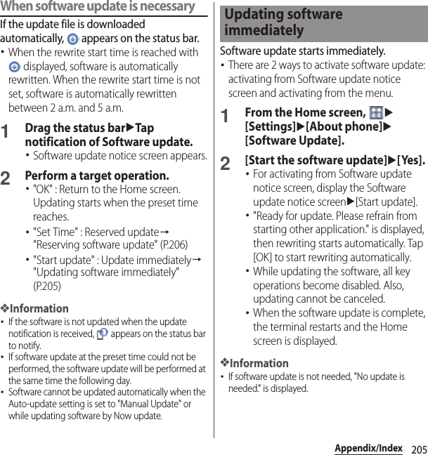 205Appendix/IndexWhen software update is necessaryIf the update file is downloaded automatically,   appears on the status bar.･When the rewrite start time is reached with  displayed, software is automatically rewritten. When the rewrite start time is not set, software is automatically rewritten between 2 a.m. and 5 a.m.1Drag the status baruTap notification of Software update.･Software update notice screen appears.2Perform a target operation.･&quot;OK&quot; : Return to the Home screen. Updating starts when the preset time reaches.･&quot;Set Time&quot; : Reserved update→&quot;Reserving software update&quot; (P.206)･&quot;Start update&quot; : Update immediately→&quot;Updating software immediately&quot; (P.205)❖Information･If the software is not updated when the update notification is received,   appears on the status bar to notify.･If software update at the preset time could not be performed, the software update will be performed at the same time the following day.･Software cannot be updated automatically when the Auto-update setting is set to &quot;Manual Update&quot; or while updating software by Now update.Software update starts immediately.･There are 2 ways to activate software update: activating from Software update notice screen and activating from the menu.1From the Home screen, u[Settings]u[About phone]u[Software Update].2[Start the software update]u[Yes].･For activating from Software update notice screen, display the Software update notice screenu[Start update].･&quot;Ready for update. Please refrain from starting other application.&quot; is displayed, then rewriting starts automatically. Tap [OK] to start rewriting automatically.･While updating the software, all key operations become disabled. Also, updating cannot be canceled.･When the software update is complete, the terminal restarts and the Home screen is displayed.❖Information･If software update is not needed, &quot;No update is needed.&quot; is displayed.Updating software immediately