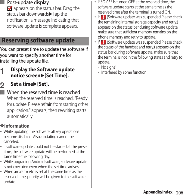 206Appendix/Index■ Post-update display appears on the status bar. Drag the status bar downwardsuTap the notification, a message indicating that software update is complete appears.You can preset time to update the software if you want to specify another time for installing the update file.1Display the Software update notice screenu[Set Time].2Set a timeu[Set].■ When the reserved time is reachedWhen the reserved time is reached, &quot;Ready for update. Please refrain from starting other application.&quot; appears, then rewriting starts automatically.❖Information･While updating the software, all key operations become disabled. Also, updating cannot be canceled.･If software update could not be started at the preset time, the software update will be performed at the same time the following day.･While upgrading Android software, software update is not executed even when the set time arrives.･When an alarm etc. is set at the same time as the reserved time, priority will be given to the software update.･If SO-05F is turned OFF at the reserved time, the software update starts at the same time as the reserved time after the terminal is turned ON.･If   (Software update was suspended Please check the remaining internal storage capacity and retry.) appears on the status bar during software update, make sure that sufficient memory remains on the phone memory and retry to update.･If   (Software update was suspended Please check the status of the handset and retry.) appears on the status bar during software update, make sure that the terminal is not in the following states and retry to update.-No signal- Interfered by some functionReserving software update