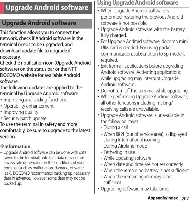 207Appendix/IndexThis function allows you to connect the network, check if Android software in the terminal needs to be upgraded, and download update file to upgrade if necessary.Check the notification icon (Upgrade Android software) on the status bar or the NTT DOCOMO website for available Android software.The following updates are applied to the terminal by Upgrade Android software.･Improving and adding functions･Operability enhancement･Improving quality･Security patch updateTo use the terminal in safety and more comfortably, be sure to upgrade to the latest version.❖Information･Upgrade Android software can be done with data saved to the terminal; note that data may not be always safe depending on the conditions of your terminal (such as malfunction, damage, or water leak). DOCOMO recommends backing up necessary data in advance. However some data may not be backed up.Using Upgrade Android software･When Upgrade Android software is performed, restoring the previous Android software is not possible.･Upgrade Android software with the battery fully charged.･For Upgrade Android software, docomo mini UIM card is needed. For using packet communication, subscription to sp-mode is required.･Exit from all applications before upgrading Android software. Activating applications while upgrading may interrupt Upgrade Android software.･Do not turn off the terminal while upgrading.･While performing Upgrade Android software, all other functions including making/receiving calls are unavailable.･Upgrade Android software is unavailable in the following cases.-During a call- When 圏外 (out of service area) is displayed- During International roaming-During Airplane mode- Tethering in use- While updating software- When date and time are not set correctly- When the remaining battery is not sufficient- When the remaining memory is not sufficient･Upgrading software may take time.Upgrade Android softwareUpgrade Android software