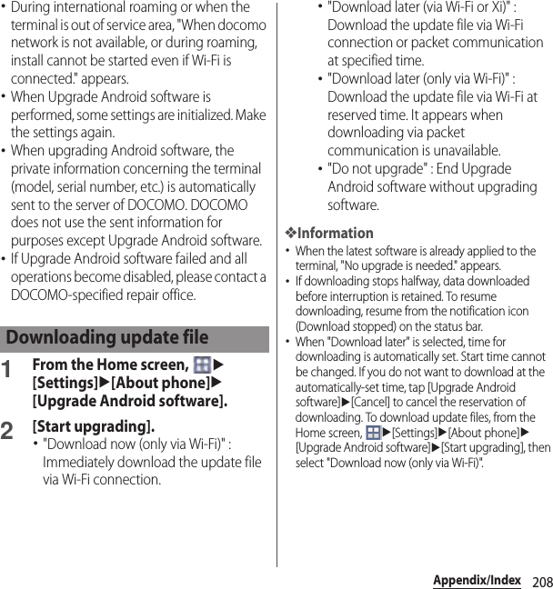 208Appendix/Index･During international roaming or when the terminal is out of service area, &quot;When docomo network is not available, or during roaming, install cannot be started even if Wi-Fi is connected.&quot; appears.･When Upgrade Android software is performed, some settings are initialized. Make the settings again.･When upgrading Android software, the private information concerning the terminal (model, serial number, etc.) is automatically sent to the server of DOCOMO. DOCOMO does not use the sent information for purposes except Upgrade Android software.･If Upgrade Android software failed and all operations become disabled, please contact a DOCOMO-specified repair office.1From the Home screen, u[Settings]u[About phone]u[Upgrade Android software].2[Start upgrading].･&quot;Download now (only via Wi-Fi)&quot; : Immediately download the update file via Wi-Fi connection.･&quot;Download later (via Wi-Fi or Xi)&quot; : Download the update file via Wi-Fi connection or packet communication at specified time.･&quot;Download later (only via Wi-Fi)&quot; : Download the update file via Wi-Fi at reserved time. It appears when downloading via packet communication is unavailable.･&quot;Do not upgrade&quot; : End Upgrade Android software without upgrading software.❖Information･When the latest software is already applied to the terminal, &quot;No upgrade is needed.&quot; appears.･If downloading stops halfway, data downloaded before interruption is retained. To resume downloading, resume from the notification icon (Download stopped) on the status bar.･When &quot;Download later&quot; is selected, time for downloading is automatically set. Start time cannot be changed. If you do not want to download at the automatically-set time, tap [Upgrade Android software]u[Cancel] to cancel the reservation of downloading. To download update files, from the Home screen, u[Settings]u[About phone]u[Upgrade Android software]u[Start upgrading], then select &quot;Download now (only via Wi-Fi)&quot;.Downloading update file