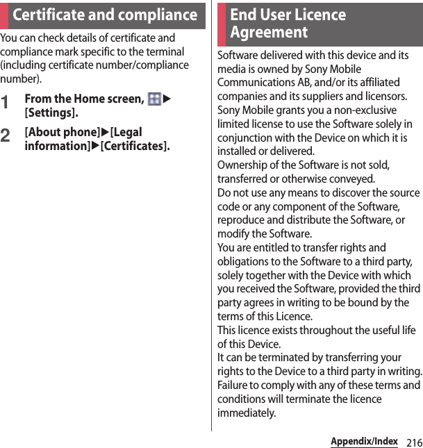 216Appendix/IndexYou can check details of certificate and compliance mark specific to the terminal (including certificate number/compliance number).1From the Home screen, u[Settings].2[About phone]u[Legal information]u[Certificates].Software delivered with this device and its media is owned by Sony Mobile Communications AB, and/or its affiliated companies and its suppliers and licensors.Sony Mobile grants you a non-exclusive limited license to use the Software solely in conjunction with the Device on which it is installed or delivered.Ownership of the Software is not sold, transferred or otherwise conveyed.Do not use any means to discover the source code or any component of the Software, reproduce and distribute the Software, or modify the Software.You are entitled to transfer rights and obligations to the Software to a third party, solely together with the Device with which you received the Software, provided the third party agrees in writing to be bound by the terms of this Licence.This licence exists throughout the useful life of this Device.It can be terminated by transferring your rights to the Device to a third party in writing.Failure to comply with any of these terms and conditions will terminate the licence immediately.Certificate and compliance End User Licence Agreement