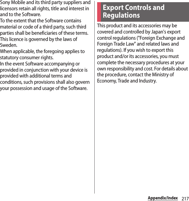 217Appendix/IndexSony Mobile and its third party suppliers and licensors retain all rights, title and interest in and to the Software.To the extent that the Software contains material or code of a third party, such third parties shall be beneficiaries of these terms.This licence is governed by the laws of Sweden.When applicable, the foregoing applies to statutory consumer rights.In the event Software accompanying or provided in conjunction with your device is provided with additional terms and conditions, such provisions shall also govern your possession and usage of the Software.This product and its accessories may be covered and controlled by Japan&apos;s export control regulations (&quot;Foreign Exchange and Foreign Trade Law&quot; and related laws and regulations). If you wish to export this product and/or its accessories, you must complete the necessary procedures at your own responsibility and cost. For details about the procedure, contact the Ministry of Economy, Trade and Industry.Export Controls and Regulations