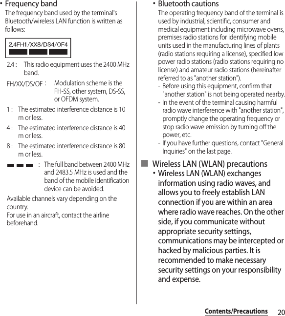 20Contents/Precautions･Frequency bandThe frequency band used by the terminal&apos;s Bluetooth/wireless LAN function is written as follows:･Bluetooth cautionsThe operating frequency band of the terminal is used by industrial, scientific, consumer and medical equipment including microwave ovens, premises radio stations for identifying mobile units used in the manufacturing lines of plants (radio stations requiring a license), specified low power radio stations (radio stations requiring no license) and amateur radio stations (hereinafter referred to as &quot;another station&quot;).- Before using this equipment, confirm that &quot;another station&quot; is not being operated nearby.- In the event of the terminal causing harmful radio wave interference with &quot;another station&quot;, promptly change the operating frequency or stop radio wave emission by turning off the power, etc.- If you have further questions, contact &quot;General Inquiries&quot; on the last page.■ Wireless LAN (WLAN) precautions･Wireless LAN (WLAN) exchanges information using radio waves, and allows you to freely establish LAN connection if you are within an area where radio wave reaches. On the other side, if you communicate without appropriate security settings, communications may be intercepted or hacked by malicious parties. It is recommended to make necessary security settings on your responsibility and expense.2.4 :  This radio equipment uses the 2400 MHz band.FH/XX/DS/OF：Modulation scheme is the FH-SS, other system, DS-SS, or OFDM system.1 :  The estimated interference distance is 10 m or less.4 :  The estimated interference distance is 40 m or less.8 :  The estimated interference distance is 80 m or less. :  The full band between 2400 MHz and 2483.5 MHz is used and the band of the mobile identification device can be avoided.Available channels vary depending on the country.For use in an aircraft, contact the airline beforehand.