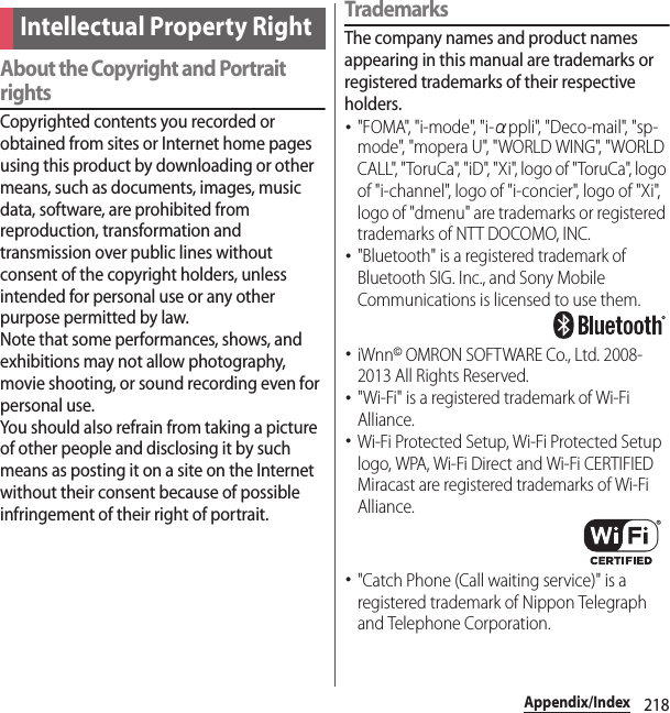 218Appendix/IndexAbout the Copyright and Portrait rightsCopyrighted contents you recorded or obtained from sites or Internet home pages using this product by downloading or other means, such as documents, images, music data, software, are prohibited from reproduction, transformation and transmission over public lines without consent of the copyright holders, unless intended for personal use or any other purpose permitted by law.Note that some performances, shows, and exhibitions may not allow photography, movie shooting, or sound recording even for personal use.You should also refrain from taking a picture of other people and disclosing it by such means as posting it on a site on the Internet without their consent because of possible infringement of their right of portrait.TrademarksThe company names and product names appearing in this manual are trademarks or registered trademarks of their respective holders.･&quot;FOMA&quot;, &quot;i-mode&quot;, &quot;i-αppli&quot;, &quot;Deco-mail&quot;, &quot;sp-mode&quot;, &quot;mopera U&quot;, &quot;WORLD WING&quot;, &quot;WORLD CALL&quot;, &quot;ToruCa&quot;, &quot;iD&quot;, &quot;Xi&quot;, logo of &quot;ToruCa&quot;, logo of &quot;i-channel&quot;, logo of &quot;i-concier&quot;, logo of &quot;Xi&quot;, logo of &quot;dmenu&quot; are trademarks or registered trademarks of NTT DOCOMO, INC.･&quot;Bluetooth&quot; is a registered trademark of Bluetooth SIG. Inc., and Sony Mobile Communications is licensed to use them.･iWnn© OMRON SOFTWARE Co., Ltd. 2008-2013 All Rights Reserved.･&quot;Wi-Fi&quot; is a registered trademark of Wi-Fi Alliance.･Wi-Fi Protected Setup, Wi-Fi Protected Setup logo, WPA, Wi-Fi Direct and Wi-Fi CERTIFIED Miracast are registered trademarks of Wi-Fi Alliance.･&quot;Catch Phone (Call waiting service)&quot; is a registered trademark of Nippon Telegraph and Telephone Corporation.Intellectual Property Right