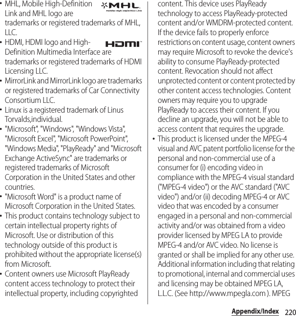 220Appendix/Index･MHL, Mobile High-Definition Link and MHL logo are trademarks or registered trademarks of MHL, LLC.･HDMI, HDMI logo and High-Definition Multimedia Interface are trademarks or registered trademarks of HDMI Licensing LLC.･MirrorLink and MirrorLink logo are trademarks or registered trademarks of Car Connectivity Consortium LLC.･Linux is a registered trademark of Linus Torvalds,individual.･&quot;Microsoft&quot;, &quot;Windows&quot;, &quot;Windows Vista&quot;, &quot;Microsoft Excel&quot;, &quot;Microsoft PowerPoint&quot;, &quot;Windows Media&quot;, &quot;PlayReady&quot; and &quot;Microsoft Exchange ActiveSync&quot; are trademarks or registered trademarks of Microsoft Corporation in the United States and other countries.･&quot;Microsoft Word&quot; is a product name of Microsoft Corporation in the United States.･This product contains technology subject to certain intellectual property rights of Microsoft. Use or distribution of this technology outside of this product is prohibited without the appropriate license(s) from Microsoft.･Content owners use Microsoft PlayReady content access technology to protect their intellectual property, including copyrighted content. This device uses PlayReady technology to access PlayReady-protected content and/or WMDRM-protected content. If the device fails to properly enforce restrictions on content usage, content owners may require Microsoft to revoke the device&apos;s ability to consume PlayReady-protected content. Revocation should not affect unprotected content or content protected by other content access technologies. Content owners may require you to upgrade PlayReady to access their content. If you decline an upgrade, you will not be able to access content that requires the upgrade.･This product is licensed under the MPEG-4 visual and AVC patent portfolio license for the personal and non-commercial use of a consumer for (i) encoding video in compliance with the MPEG-4 visual standard (&quot;MPEG-4 video&quot;) or the AVC standard (&quot;AVC video&quot;) and/or (ii) decoding MPEG-4 or AVC video that was encoded by a consumer engaged in a personal and non-commercial activity and/or was obtained from a video provider licensed by MPEG LA to provide MPEG-4 and/or AVC video. No license is granted or shall be implied for any other use. Additional information including that relating to promotional, internal and commercial uses and licensing may be obtained MPEG LA, L.L.C. (See http://www.mpegla.com ). MPEG 