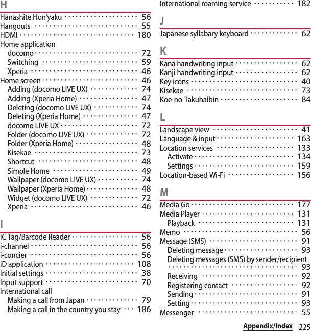 225Appendix/IndexHHanashite Hon&apos;yaku････････････････････ 56Hangouts････････････････････････････ 55HDMI･･･････････････････････････････ 180Home applicationdocomo････････････････････････････ 72Switching･･････････････････････････ 59Xperia･････････････････････････････ 46Home screen･･････････････････････････ 46Adding (docomo LIVE UX)･････････････ 74Adding (Xperia Home)････････････････ 47Deleting (docomo LIVE UX)････････････ 74Deleting (Xperia Home)･･･････････････ 47docomo LIVE UX･････････････････････ 72Folder (docomo LIVE UX)･･････････････ 72Folder (Xperia Home)･････････････････ 48Kisekae････････････････････････････ 73Shortcut･･･････････････････････････ 48Simple Home･･･････････････････････ 49Wallpaper (docomo LIVE UX)･･･････････ 74Wallpaper (Xperia Home)･･････････････ 48Widget (docomo LIVE UX)･････････････ 72Xperia･････････････････････････････ 46IIC Tag/Barcode Reader･･････････････････ 56i-channel･････････････････････････････ 56i-concier･････････････････････････････ 56iD application････････････････････････ 108Initial settings･････････････････････････ 38Input support･････････････････････････ 70International callMaking a call from Japan･･････････････ 79Making a call in the country you stay･･･ 186International roaming service･･･････････ 182JJapanese syllabary keyboard･････････････ 62KKana handwriting input･････････････････ 62Kanji handwriting input･････････････････ 62Key icons･････････････････････････････ 40Kisekae･･････････････････････････････ 73Koe-no-Takuhaibin･････････････････････ 84LLandscape view･･･････････････････････ 41Language &amp; input･････････････････････ 163Location services･････････････････････ 133Activate･･･････････････････････････ 134Settings･･･････････････････････････ 159Location-based Wi-Fi･･････････････････ 156MMedia Go････････････････････････････ 177Media Player･････････････････････････ 131Playback･･････････････････････････ 131Memo･･･････････････････････････････ 56Message (SMS)････････････････････････ 91Deleting message････････････････････ 93Deleting messages (SMS) by sender/recipient･･･････････････････････････････････ 93Receiving･･････････････････････････ 92Registering contact･･････････････････ 92Sending････････････････････････････ 91Setting･････････････････････････････ 93Messenger･･･････････････････････････ 55