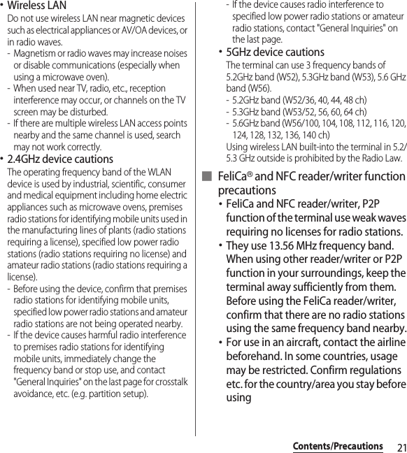 21Contents/Precautions･Wireless LANDo not use wireless LAN near magnetic devices such as electrical appliances or AV/OA devices, or in radio waves.- Magnetism or radio waves may increase noises or disable communications (especially when using a microwave oven).- When used near TV, radio, etc., reception interference may occur, or channels on the TV screen may be disturbed.- If there are multiple wireless LAN access points nearby and the same channel is used, search may not work correctly.･2.4GHz device cautionsThe operating frequency band of the WLAN device is used by industrial, scientific, consumer and medical equipment including home electric appliances such as microwave ovens, premises radio stations for identifying mobile units used in the manufacturing lines of plants (radio stations requiring a license), specified low power radio stations (radio stations requiring no license) and amateur radio stations (radio stations requiring a license).- Before using the device, confirm that premises radio stations for identifying mobile units, specified low power radio stations and amateur radio stations are not being operated nearby.- If the device causes harmful radio interference to premises radio stations for identifying mobile units, immediately change the frequency band or stop use, and contact &quot;General Inquiries&quot; on the last page for crosstalk avoidance, etc. (e.g. partition setup).- If the device causes radio interference to specified low power radio stations or amateur radio stations, contact &quot;General Inquiries&quot; on the last page.･5GHz device cautionsThe terminal can use 3 frequency bands of 5.2GHz band (W52), 5.3GHz band (W53), 5.6 GHz band (W56).- 5.2GHz band (W52/36, 40, 44, 48 ch)- 5.3GHz band (W53/52, 56, 60, 64 ch)- 5.6GHz band (W56/100, 104, 108, 112, 116, 120, 124, 128, 132, 136, 140 ch)Using wireless LAN built-into the terminal in 5.2/5.3 GHz outside is prohibited by the Radio Law.■ FeliCa® and NFC reader/writer function precautions･FeliCa and NFC reader/writer, P2P function of the terminal use weak waves requiring no licenses for radio stations.･They use 13.56 MHz frequency band. When using other reader/writer or P2P function in your surroundings, keep the terminal away sufficiently from them. Before using the FeliCa reader/writer, confirm that there are no radio stations using the same frequency band nearby.･For use in an aircraft, contact the airline beforehand. In some countries, usage may be restricted. Confirm regulations etc. for the country/area you stay before using
