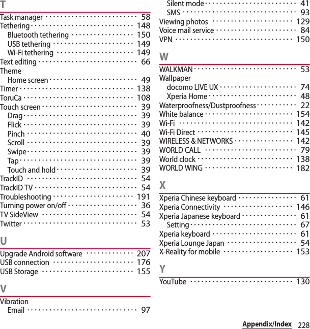 228Appendix/IndexTTask manager･････････････････････････ 58Tethering････････････････････････････ 148Bluetooth tethering･････････････････ 150USB tethering･･････････････････････ 149Wi-Fi tethering･････････････････････ 149Text editing･･･････････････････････････ 66ThemeHome screen････････････････････････ 49Timer･･･････････････････････････････ 138ToruCa･･････････････････････････････ 108Touch screen･･････････････････････････ 39Drag･･･････････････････････････････ 39Flick･･･････････････････････････････ 39Pinch･･････････････････････････････ 40Scroll･･････････････････････････････ 39Swipe･･････････････････････････････ 39Tap････････････････････････････････ 39Touch and hold･･････････････････････ 39TrackID･･････････････････････････････ 54TrackID TV････････････････････････････ 54Troubleshooting･･････････････････････ 191Turning power on/off･･･････････････････ 36TV SideView･･････････････････････････ 54Twitter･･･････････････････････････････ 53UUpgrade Android software･････････････ 207USB connection･･････････････････････ 176USB Storage･････････････････････････ 155VVibrationEmail･･････････････････････････････ 97Silent mode･････････････････････････ 41SMS･･･････････････････････････････ 93Viewing photos･･････････････････････ 129Voice mail service･･････････････････････ 84VPN････････････････････････････････ 150WWALKMAN････････････････････････････ 53Wallpaperdocomo LIVE UX･････････････････････ 74Xperia Home････････････････････････ 48Waterproofness/Dustproofness･･･････････ 22White balance････････････････････････ 154Wi-Fi･･･････････････････････････････ 142Wi-Fi Direct･･････････････････････････ 145WIRELESS &amp; NETWORKS････････････････ 142WORLD CALL･････････････････････････ 79World clock･･････････････････････････ 138WORLD WING････････････････････････ 182XXperia Chinese keyboard････････････････ 61Xperia Connectivity･･･････････････････ 146Xperia Japanese keyboard･･･････････････ 61Setting･････････････････････････････ 67Xperia keyboard･･･････････････････････ 61Xperia Lounge Japan･･･････････････････ 54X-Reality for mobile･･･････････････････ 153YYouTube････････････････････････････ 130