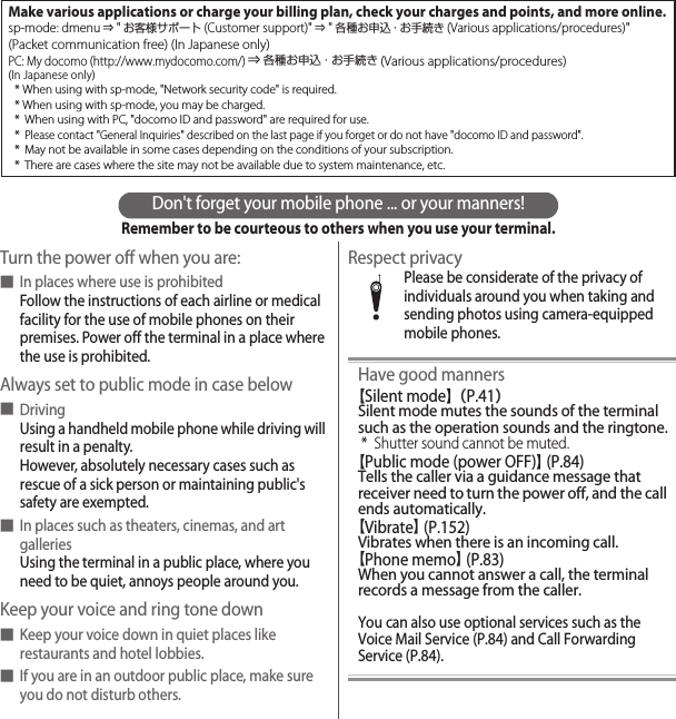 Don&apos;t forget your mobile phone ... or your manners!Remember to be courteous to others when you use your terminal.Turn the power off when you are:■In places where use is prohibitedFollow the instructions of each airline or medical facility for the use of mobile phones on their premises. Power off the terminal in a place where the use is prohibited.Always set to public mode in case below■DrivingUsing a handheld mobile phone while driving will result in a penalty.However, absolutely necessary cases such as rescue of a sick person or maintaining public&apos;s safety are exempted.■In places such as theaters, cinemas, and art galleriesUsing the terminal in a public place, where you need to be quiet, annoys people around you.Keep your voice and ring tone down■Keep your voice down in quiet places like restaurants and hotel lobbies.■If you are in an outdoor public place, make sure you do not disturb others.Respect privacyPlease be considerate of the privacy of individuals around you when taking and sending photos using camera-equipped mobile phones.Have good manners【Silent mode】（P.41）Silent mode mutes the sounds of the terminal such as the operation sounds and the ringtone.* Shutter sound cannot be muted.【Public mode (power OFF)】 (P.84)Tells the caller via a guidance message that receiver need to turn the power off, and the call ends automatically.【Vibrate】 (P.152)Vibrates when there is an incoming call.【Phone memo】 (P.83)When you cannot answer a call, the terminal records a message from the caller.You can also use optional services such as the Voice Mail Service (P.84) and Call Forwarding Service (P.84).Make various applications or charge your billing plan, check your charges and points, and more online.sp-mode: dmenu ⇒ &quot;お客様サポート(Customer support)&quot; ⇒ &quot;各種お申込・お手続き (Various applications/procedures)&quot;(Packet communication free) (In Japanese only)PC: My docomo (http://www.mydocomo.com/) ⇒ 各種お申込・お手続き (Various applications/procedures)(In Japanese only)* When using with sp-mode, &quot;Network security code&quot; is required.* When using with sp-mode, you may be charged.* When using with PC, &quot;docomo ID and password&quot; are required for use.* Please contact &quot;General Inquiries&quot; described on the last page if you forget or do not have &quot;docomo ID and password&quot;.* May not be available in some cases depending on the conditions of your subscription.* There are cases where the site may not be available due to system maintenance, etc.