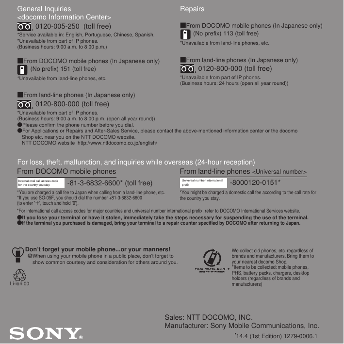 Sales: NTT DOCOMO, INC.Manufacturer: Sony Mobile Communications, Inc.’14.4 (1st Edition) 1279-0006.1General Inquiries &lt;docomo Information Center&gt;0120-005-250  (toll free)*Service available in: English, Portuguese, Chinese, Spanish.*Unavailable from part of IP phones.(Business hours: 9:00 a.m. to 8:00 p.m.)■From DOCOMO mobile phones (In Japanese only)(No prefix) 151 (toll free)*Unavailable from land-line phones, etc.■From land-line phones (In Japanese only)0120-800-000 (toll free)*Unavailable from part of IP phones.(Business hours: 9:00 a.m. to 8:00 p.m. (open all year round))●Please confirm the phone number before you dial.●For Applications or Repairs and After-Sales Service, please contact the above-mentioned information center or the docomo   Shop etc. near you on the NTT DOCOMO website.  NTT DOCOMO website  http://www.nttdocomo.co.jp/english/For loss, theft, malfunction, and inquiries while overseas (24-hour reception)International call access code for the country you stay -81-3-6832-6600* (toll free)*You are charged a call fee to Japan when calling from a land-line phone, etc.*If you use SO-05F, you should dial the number +81-3-6832-6600(to enter &apos;㧗&apos;, touch and hold &apos;0&apos;).Don’t forget your mobile phone...or your manners!٧When using your mobile phone in a public place, don’t forget to show common courtesy and consideration for others around you.Repairs■From DOCOMO mobile phones (In Japanese only)(No prefix) 113 (toll free)*Unavailable from land-line phones, etc.■From land-line phones (In Japanese only)0120-800-000 (toll free)*Unavailable from part of IP phones.(Business hours: 24 hours (open all year round))From land-line phones &lt;Universal number&gt;Universal number internationalprefix -8000120-0151**You might be charged a domestic call fee according to the call rate for the country you stay.*For international call access codes for major countries and universal number international prefix, refer to DOCOMO International Services website.●If you lose your terminal or have it stolen, immediately take the steps necessary for suspending the use of the terminal.●If the terminal you purchased is damaged, bring your terminal to a repair counter specified by DOCOMO after returning to Japan.From DOCOMO mobile phonesWe collect old phones, etc. regardless of brands and manufacturers. Bring them to your nearest docomo Shop.*Items to be collected: mobile phones, PHS, battery packs, chargers, desktop holders (regardless of brands andmanufacturers)Li-ion 00