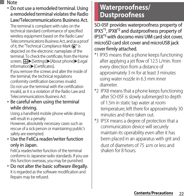 22Contents/Precautions■ Note･Do not use a remodeled terminal. Using a remodeled terminal violates the Radio Law/Telecommunications Business Act.The terminal is compliant with rules on the technical standard conformance of specified wireless equipment based on the Radio Law/Telecommunications Business Act, and as a proof of it, the &quot;Technical Compliance Mark  &quot; is depicted on the electronic nameplate of the terminal. To check the certificate, from the Home screen, u[Settings]u[About phone]u[Legal information]u[Certificates].If you remove the screws and alter the inside of the terminal, the technical regulations conformity certification becomes invalid.Do not use the terminal with the certification invalid, as it is a violation of the Radio Law and Telecommunications Business Act.･Be careful when using the terminal while driving.Using a handheld mobile phone while driving will result in a penalty.However, absolutely necessary cases such as rescue of a sick person or maintaining public&apos;s safety are exempted.･Use the FeliCa reader/writer function only in Japan.FeliCa reader/writer function of the terminal conforms to Japanese radio standards. If you use this function overseas, you may be punished.･Do not alter the basic software illegally.It is regarded as the software modification and Repairs may be refused.SO-05F provides waterproofness property of IPX5*1, IPX8*2 and dustproofness property of IP5X*3 with docomo mini UIM card slot cover, microSD card slot cover and microUSB jack cover firmly attached.*1 IPX5 means that a phone keeps functioning after applying a jet flow of 12.5 L/min. from every direction from a distance of approximately 3 m for at least 3 minutes using water nozzle in 6.3 mm inner diameter.*2 IPX8 means that a phone keeps functioning after SO-05F is slowly submerged to depth of 1.5m in static tap water at room temperature, left there for approximately 30 minutes and then taken out.*3 IP5X means a degree of protection that a communication device will securely maintain its operability even after it has been placed in an apparatus with grit and dust of diameters of 75 μm or less and shaken for 8 hours.Waterproofness/Dustproofness