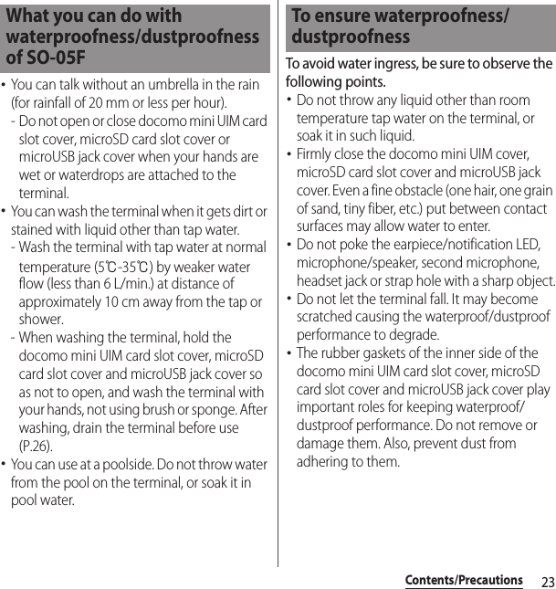 23Contents/Precautions･You can talk without an umbrella in the rain (for rainfall of 20 mm or less per hour).- Do not open or close docomo mini UIM card slot cover, microSD card slot cover or microUSB jack cover when your hands are wet or waterdrops are attached to the terminal.･You can wash the terminal when it gets dirt or stained with liquid other than tap water.- Wash the terminal with tap water at normal temperature (5℃-35℃) by weaker water flow (less than 6 L/min.) at distance of approximately 10 cm away from the tap or shower.- When washing the terminal, hold the docomo mini UIM card slot cover, microSD card slot cover and microUSB jack cover so as not to open, and wash the terminal with your hands, not using brush or sponge. After washing, drain the terminal before use (P.26).･You can use at a poolside. Do not throw water from the pool on the terminal, or soak it in pool water.To avoid water ingress, be sure to observe the following points.･Do not throw any liquid other than room temperature tap water on the terminal, or soak it in such liquid.･Firmly close the docomo mini UIM cover, microSD card slot cover and microUSB jack cover. Even a fine obstacle (one hair, one grain of sand, tiny fiber, etc.) put between contact surfaces may allow water to enter.･Do not poke the earpiece/notification LED, microphone/speaker, second microphone, headset jack or strap hole with a sharp object.･Do not let the terminal fall. It may become scratched causing the waterproof/dustproof performance to degrade.･The rubber gaskets of the inner side of the docomo mini UIM card slot cover, microSD card slot cover and microUSB jack cover play important roles for keeping waterproof/dustproof performance. Do not remove or damage them. Also, prevent dust from adhering to them.What you can do with waterproofness/dustproofness of SO-05FTo ensure waterproofness/dustproofness