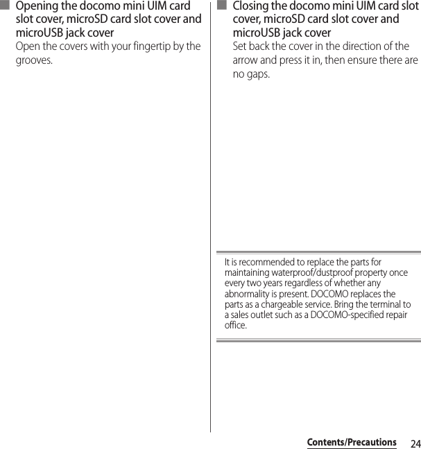 24Contents/Precautions■ Opening the docomo mini UIM card slot cover, microSD card slot cover and microUSB jack coverOpen the covers with your fingertip by the grooves.■ Closing the docomo mini UIM card slot cover, microSD card slot cover and microUSB jack coverSet back the cover in the direction of the arrow and press it in, then ensure there are no gaps.It is recommended to replace the parts for maintaining waterproof/dustproof property once every two years regardless of whether any abnormality is present. DOCOMO replaces the parts as a chargeable service. Bring the terminal to a sales outlet such as a DOCOMO-specified repair office.