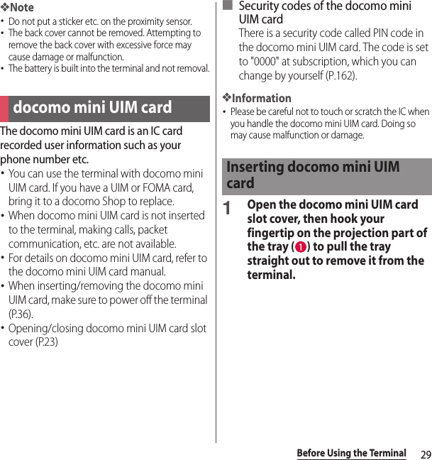 29Before Using the Terminal❖Note･Do not put a sticker etc. on the proximity sensor.･The back cover cannot be removed. Attempting to remove the back cover with excessive force may cause damage or malfunction.･The battery is built into the terminal and not removal.The docomo mini UIM card is an IC card recorded user information such as your phone number etc.･You can use the terminal with docomo mini UIM card. If you have a UIM or FOMA card, bring it to a docomo Shop to replace.･When docomo mini UIM card is not inserted to the terminal, making calls, packet communication, etc. are not available.･For details on docomo mini UIM card, refer to the docomo mini UIM card manual.･When inserting/removing the docomo mini UIM card, make sure to power off the terminal (P.36).･Opening/closing docomo mini UIM card slot cover (P.23)■ Security codes of the docomo mini UIM cardThere is a security code called PIN code in the docomo mini UIM card. The code is set to &quot;0000&quot; at subscription, which you can change by yourself (P.162).❖Information･Please be careful not to touch or scratch the IC when you handle the docomo mini UIM card. Doing so may cause malfunction or damage.1Open the docomo mini UIM card slot cover, then hook your fingertip on the projection part of the tray ( ) to pull the tray straight out to remove it from the terminal.docomo mini UIM cardInserting docomo mini UIM card