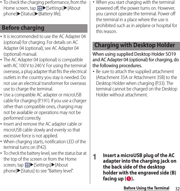 32Before Using the Terminal･To check the charging performance, from the Home screen, tap u[Settings]u[About phone]u[Status]u[Battery life].･It is recommended to use the AC Adapter 04 (optional) for charging. For details on AC Adapter 04 (optional), see AC Adapter 04 (optional) manual.･The AC Adapter 04 (optional) is compatible with AC 100 V to 240 V. For using the terminal overseas, a plug adapter that fits the electrical outlets in the country you stay is needed. Do not use an electrical transformer for overseas use to charge the terminal.･Use a compatible AC adapter or microUSB cable for charging (P.191). If you use a charger other than compatible ones, charging may not be available or operations may not be performed correctly.･Insert and remove the AC adapter cable or microUSB cable slowly and evenly so that excessive force is not applied.･When charging starts, notification LED of the terminal turns on (P.42).･To check the battery level, see the status bar at the top of the screen or from the Home screen, tap u[Settings]u[About phone]u[Status] to see &quot;Battery level&quot;.･When you start charging with the terminal powered off, the power turns on. However, you cannot operate the terminal. Power off the terminal in a place where the use is prohibited such as in airplane or hospital for this reason.When using supplied Desktop Holder SO19 and AC Adapter 04 (optional) for charging, do the following procedures.･Be sure to attach the supplied attachment (Attachment 35A or Attachment 35B) to the Desktop Holder when charging (P.33). The terminal cannot be charged on the Desktop Holder without attachment.1Insert a microUSB plug of the AC adapter into the charging jack on the back side of the desktop holder with the engraved side (B) facing up ( ).Before chargingCharging with Desktop Holder