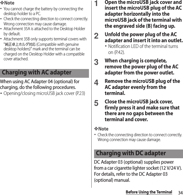 34Before Using the Terminal❖Note･You cannot charge the battery by connecting the desktop holder to a PC.･Check the connecting direction to connect correctly. Wrong connection may cause damage.･Attachment 35A is attached to the Desktop Holder by default.･Attachment 35B only supports terminal covers with &quot;純正卓上ホルダ対応 (Compatible with genuine desktop holders)&quot; mark and the terminal can be charged on the Desktop Holder with a compatible cover attached.When using AC Adapter 04 (optional) for charging, do the following procedures.･Opening/closing microUSB jack cover (P.23)1Open the microUSB jack cover and insert the microUSB plug of the AC adapter horizontally into the microUSB jack of the terminal with the engraved side (B) facing up.2Unfold the power plug of the AC adapter and insert it into an outlet.･Notification LED of the terminal turns on (P.42).3When charging is complete, remove the power plug of the AC adapter from the power outlet.4Remove the microUSB plug of the AC adapter evenly from the terminal.5Close the microUSB jack cover, firmly press it and make sure that there are no gaps between the terminal and cover.❖Note･Check the connecting direction to connect correctly. Wrong connection may cause damage.DC Adapter 03 (optional) supplies power from a car cigarette lighter socket (12 V/24 V). For details, refer to the DC Adapter 03 (optional) manual.Charging with AC adapterCharging with DC adapter