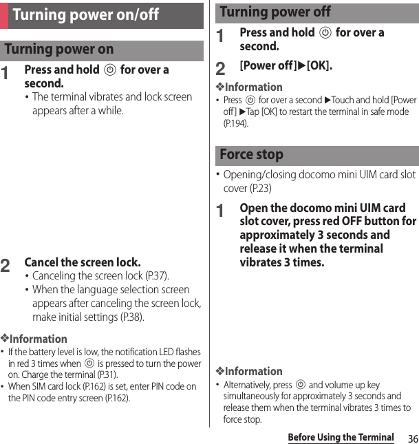 36Before Using the Terminal1Press and hold P for over a second.･The terminal vibrates and lock screen appears after a while.2Cancel the screen lock.･Canceling the screen lock (P.37).･When the language selection screen appears after canceling the screen lock, make initial settings (P.38).❖Information･If the battery level is low, the notification LED flashes in red 3 times when P is pressed to turn the power on. Charge the terminal (P.31).･When SIM card lock (P.162) is set, enter PIN code on the PIN code entry screen (P.162).1Press and hold P for over a second.2[Power off]u[OK].❖Information･Press P for over a second uTouch and hold [Power off ] uTap [OK] to restart the terminal in safe mode (P.194).･Opening/closing docomo mini UIM card slot cover (P.23)1Open the docomo mini UIM card slot cover, press red OFF button for approximately 3 seconds and release it when the terminal vibrates 3 times.❖Information･Alternatively, press P and volume up key simultaneously for approximately 3 seconds and release them when the terminal vibrates 3 times to force stop.Turning power on/offTurning power onTurning power offForce stop