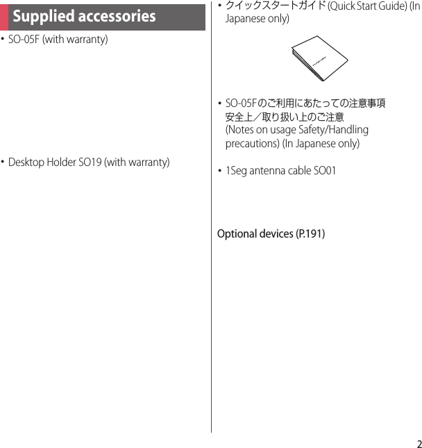 2･SO-05F (with warranty)･Desktop Holder SO19 (with warranty)･クイックスタートガイド (Quick Start Guide) (In Japanese only)･SO-05Fのご利用にあたっての注意事項安全上／取り扱い上のご注意 (Notes on usage Safety/Handling precautions) (In Japanese only)･1Seg antenna cable SO01Optional devices (P.191)Supplied accessories