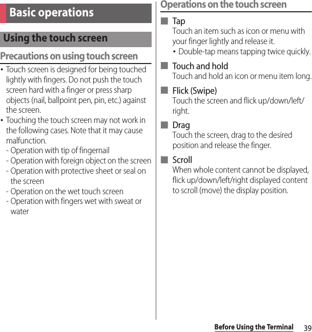 39Before Using the TerminalPrecautions on using touch screen･Touch screen is designed for being touched lightly with fingers. Do not push the touch screen hard with a finger or press sharp objects (nail, ballpoint pen, pin, etc.) against the screen.･Touching the touch screen may not work in the following cases. Note that it may cause malfunction.- Operation with tip of fingernail- Operation with foreign object on the screen- Operation with protective sheet or seal on the screen- Operation on the wet touch screen- Operation with fingers wet with sweat or waterOperations on the touch screen■ TapTouch an item such as icon or menu with your finger lightly and release it.･Double-tap means tapping twice quickly.■ Touch and holdTouch and hold an icon or menu item long.■ Flick (Swipe)Touch the screen and flick up/down/left/right.■ DragTouch the screen, drag to the desired position and release the finger.■ ScrollWhen whole content cannot be displayed, flick up/down/left/right displayed content to scroll (move) the display position.Basic operationsUsing the touch screen