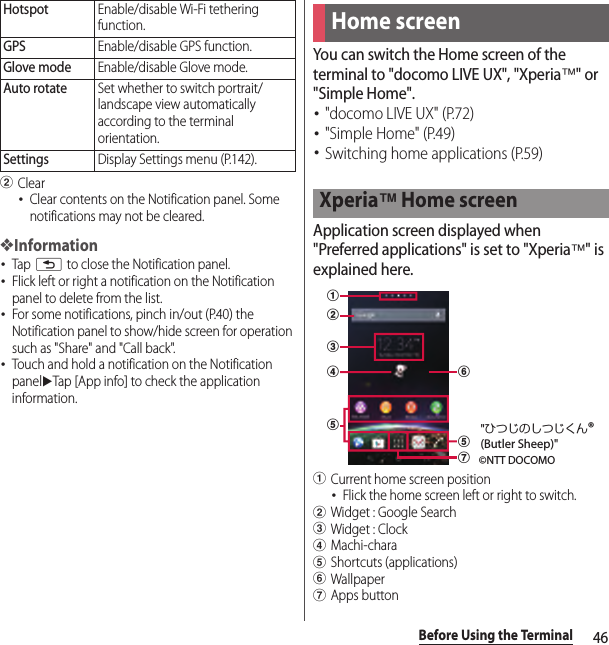 46Before Using the TerminalbClear･Clear contents on the Notification panel. Some notifications may not be cleared.❖Information･Tap x to close the Notification panel.･Flick left or right a notification on the Notification panel to delete from the list.･For some notifications, pinch in/out (P.40) the Notification panel to show/hide screen for operation such as &quot;Share&quot; and &quot;Call back&quot;.･Touch and hold a notification on the Notification paneluTap [App info] to check the application information.You can switch the Home screen of the terminal to &quot;docomo LIVE UX&quot;, &quot;Xperia™&quot; or &quot;Simple Home&quot;.･&quot;docomo LIVE UX&quot; (P.72)･&quot;Simple Home&quot; (P.49)･Switching home applications (P.59)Application screen displayed when &quot;Preferred applications&quot; is set to &quot;Xperia™&quot; is explained here.aCurrent home screen position･Flick the home screen left or right to switch.bWidget : Google SearchcWidget : ClockdMachi-charaeShortcuts (applications)fWallpapergApps buttonHotspotEnable/disable Wi-Fi tethering function.GPSEnable/disable GPS function.Glove modeEnable/disable Glove mode.Auto rotateSet whether to switch portrait/landscape view automatically according to the terminal orientation.SettingsDisplay Settings menu (P.142).Home screenXperia™ Home screenabceegdf©NTT DOCOMO&quot;ひつじのしつじくん®(Butler Sheep)&quot;