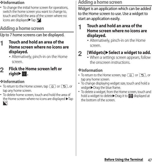 47Before Using the Terminal❖Information･To change the initial home screen for operations, switch the home screen you want to change to, touch and hold the area of the screen where no icons are displayeduTap .Adding a home screenUp to 7 home screens can be displayed.1Touch and hold an area of the Home screen where no icons are displayed.･Alternatively, pinch-in on the Home screen.2Flick the Home screen left or rightu.❖Information･To return to the Home screen, tap y or x, or tap any home screen.･To delete home screen, touch and hold the area of the Home screen where no icons are displayed uTap .Adding a home screenWidget is an application which can be added to the Home screen to use. Use a widget to start an application easily.1Touch and hold an area of the Home screen where no icons are displayed.･Alternatively, pinch-in on the Home screen.2[Widgets]uSelect a widget to add.･When a settings screen appears, follow the onscreen instructions.❖Information･To return to the Home screen, tap y or x, or tap any home screen.･To change displaying widget size, touch and hold a widgetuDrag the blue frame.･To delete a widget, from the Home screen, touch and hold a widget to deleteuDrag it to   displayed at the bottom of the screen.