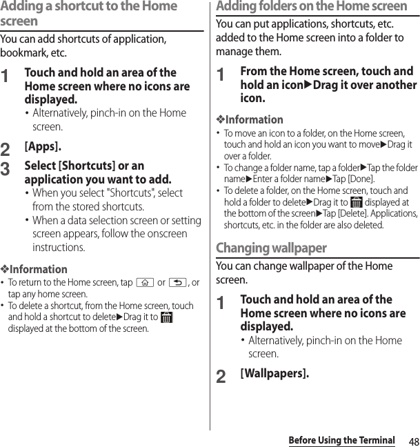 48Before Using the TerminalAdding a shortcut to the Home screenYou can add shortcuts of application, bookmark, etc.1Touch and hold an area of the Home screen where no icons are displayed.･Alternatively, pinch-in on the Home screen.2[Apps].3Select [Shortcuts] or an application you want to add.･When you select &quot;Shortcuts&quot;, select from the stored shortcuts.･When a data selection screen or setting screen appears, follow the onscreen instructions.❖Information･To return to the Home screen, tap y or x, or tap any home screen.･To delete a shortcut, from the Home screen, touch and hold a shortcut to deleteuDrag it to   displayed at the bottom of the screen.Adding folders on the Home screenYou can put applications, shortcuts, etc. added to the Home screen into a folder to manage them.1From the Home screen, touch and hold an iconuDrag it over another icon.❖Information･To move an icon to a folder, on the Home screen, touch and hold an icon you want to moveuDrag it over a folder.･To change a folder name, tap a folderuTap the folder nameuEnter a folder nameuTap [Done].･To delete a folder, on the Home screen, touch and hold a folder to deleteuDrag it to   displayed at the bottom of the screenuTap [Delete]. Applications, shortcuts, etc. in the folder are also deleted.Changing wallpaperYou can change wallpaper of the Home screen.1Touch and hold an area of the Home screen where no icons are displayed.･Alternatively, pinch-in on the Home screen.2[Wallpapers].