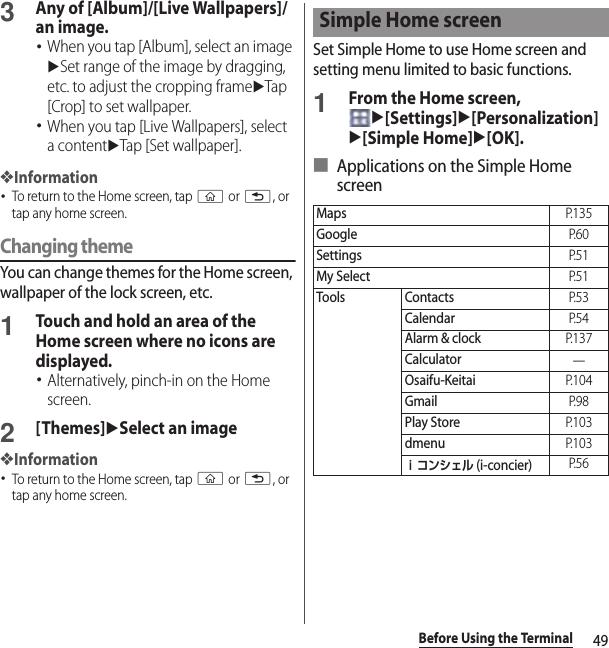 49Before Using the Terminal3Any of [Album]/[Live Wallpapers]/an image.･When you tap [Album], select an image uSet range of the image by dragging, etc. to adjust the cropping frameuTap [Crop] to set wallpaper.･When you tap [Live Wallpapers], select a contentuTap [Set wallpaper].❖Information･To return to the Home screen, tap y or x, or tap any home screen.Changing themeYou can change themes for the Home screen, wallpaper of the lock screen, etc.1Touch and hold an area of the Home screen where no icons are displayed.･Alternatively, pinch-in on the Home screen.2[Themes]uSelect an image❖Information･To return to the Home screen, tap y or x, or tap any home screen.Set Simple Home to use Home screen and setting menu limited to basic functions.1From the Home screen, u[Settings]u[Personalization]u[Simple Home]u[OK].■ Applications on the Simple Home screenSimple Home screenMapsP. 1 3 5GoogleP. 6 0SettingsP. 5 1My SelectP. 5 1Tools ContactsP. 5 3CalendarP. 5 4Alarm &amp; clockP. 1 3 7Calculator―Osaifu-KeitaiP. 1 0 4GmailP. 9 8Play StoreP. 1 0 3dmenuP. 1 0 3ｉコンシェル (i-concier)P. 5 6