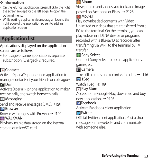 53Before Using the Terminal❖Information･On the leftmost application screen, flick to the right the screen (except for the left edge) to open the optional menu.･While sorting application icons, drag an icon to the right edge of the application screen to add an application screen.Applications displayed on the application screen are as follows.･For usage of some applications, separate subscription (Charged) is required. ContactsActivate Xperia™ phonebook application to manage contacts of your friends or colleagues. DialActivate Xperia™ phone application to make/receive calls, and switch between calls. MessagingSend and receive messages (SMS).→P. 9 1 BrowserBrowse web pages with Browser.→P. 1 0 0 WALKMANPlayback music data stored on the internal storage or microSD card. AlbumView photos and videos you took, and images posted on Facebook or Picasa.→P. 1 2 8 MoviesPlay downloaded contents with Video Unlimited or videos that are transferred from a PC to the terminal. On the terminal, you can play videos in a DLNA device or programs recorded with a Blu-ray Disc recorder after transferring via Wi-Fi to the terminal by TV transfer. Sony SelectConnect Sony Select to obtain applications, games, etc. CameraTake still pictures and record video clips.→P.116 1SegWatch 1Seg→P. 1 0 9 Play StoreAccess to the Google Play, download and buy new applications.→P. 1 0 3FacebookActivate Facebook client application.TwitterOfficial Twitter client application. Post a short message on the website and communicate with someone else.Application list