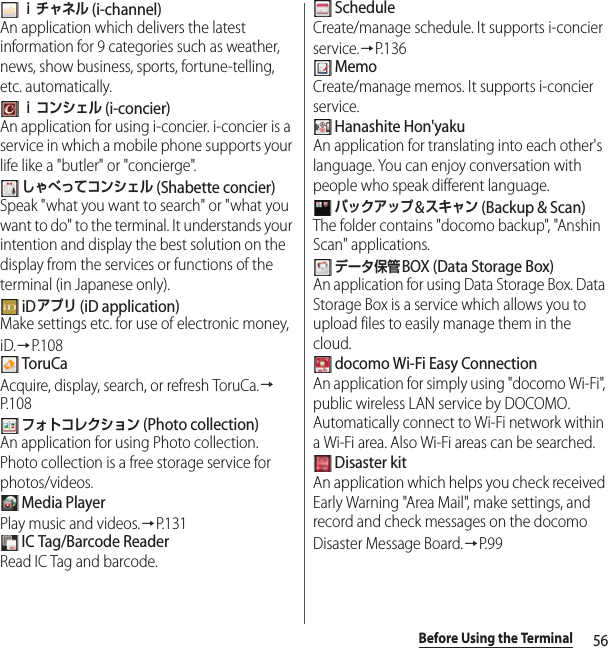 56Before Using the Terminal ｉチャネル (i-channel)An application which delivers the latest information for 9 categories such as weather, news, show business, sports, fortune-telling, etc. automatically. ｉコンシェル (i-concier)An application for using i-concier. i-concier is a service in which a mobile phone supports your life like a &quot;butler&quot; or &quot;concierge&quot;. しゃべってコンシェル (Shabette concier)Speak &quot;what you want to search&quot; or &quot;what you want to do&quot; to the terminal. It understands your intention and display the best solution on the display from the services or functions of the terminal (in Japanese only). iDアプリ (iD application)Make settings etc. for use of electronic money, iD.→P.108 ToruCaAcquire, display, search, or refresh ToruCa.→P. 1 0 8 フォトコレクション (Photo collection)An application for using Photo collection. Photo collection is a free storage service for photos/videos. Media PlayerPlay music and videos.→P.131 IC Tag/Barcode ReaderRead IC Tag and barcode. ScheduleCreate/manage schedule. It supports i-concier service.→P. 1 3 6 MemoCreate/manage memos. It supports i-concier service. Hanashite Hon&apos;yakuAn application for translating into each other&apos;s language. You can enjoy conversation with people who speak different language. バックアップ&amp;スキャン (Backup &amp; Scan)The folder contains &quot;docomo backup&quot;, &quot;Anshin Scan&quot; applications. データ保管BOX (Data Storage Box) An application for using Data Storage Box. Data Storage Box is a service which allows you to upload files to easily manage them in the cloud. docomo Wi-Fi Easy ConnectionAn application for simply using &quot;docomo Wi-Fi&quot;, public wireless LAN service by DOCOMO. Automatically connect to Wi-Fi network within a Wi-Fi area. Also Wi-Fi areas can be searched. Disaster kitAn application which helps you check received Early Warning &quot;Area Mail&quot;, make settings, and record and check messages on the docomo Disaster Message Board.→P. 9 9