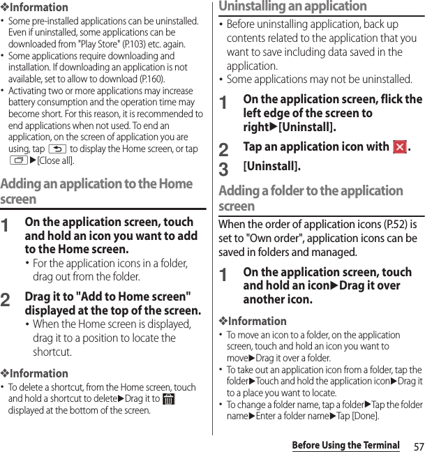 57Before Using the Terminal❖Information･Some pre-installed applications can be uninstalled. Even if uninstalled, some applications can be downloaded from &quot;Play Store&quot; (P.103) etc. again.･Some applications require downloading and installation. If downloading an application is not available, set to allow to download (P.160).･Activating two or more applications may increase battery consumption and the operation time may become short. For this reason, it is recommended to end applications when not used. To end an application, on the screen of application you are using, tap x to display the Home screen, or tap ru[Close all].Adding an application to the Home screen1On the application screen, touch and hold an icon you want to add to the Home screen.･For the application icons in a folder, drag out from the folder.2Drag it to &quot;Add to Home screen&quot; displayed at the top of the screen.･When the Home screen is displayed, drag it to a position to locate the shortcut.❖Information･To delete a shortcut, from the Home screen, touch and hold a shortcut to deleteuDrag it to   displayed at the bottom of the screen.Uninstalling an application･Before uninstalling application, back up contents related to the application that you want to save including data saved in the application.･Some applications may not be uninstalled.1On the application screen, flick the left edge of the screen to rightu[Uninstall].2Tap an application icon with  .3[Uninstall].Adding a folder to the application screenWhen the order of application icons (P.52) is set to &quot;Own order&quot;, application icons can be saved in folders and managed.1On the application screen, touch and hold an iconuDrag it over another icon.❖Information･To move an icon to a folder, on the application screen, touch and hold an icon you want to moveuDrag it over a folder.･To take out an application icon from a folder, tap the folderuTouch and hold the application iconuDrag it to a place you want to locate.･To change a folder name, tap a folderuTap the folder nameuEnter a folder nameuTap [Done].