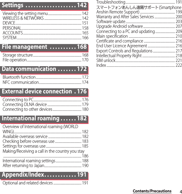 4Contents/PrecautionsSettings  . . . . . . . . . . . . . . . . . . . 142Viewing the setting menu............................................ 142WIRELESS &amp; NETWORKS .................................................142DEVICE....................................................................................... 151PERSONAL............................................................................... 158ACCOUNTS............................................................................. 165SYSTEM ..................................................................................... 166File management  . . . . . . . . . . 168Storage structure................................................................168File operation........................................................................ 170Data communication . . . . . . . 172Bluetooth function............................................................ 172NFC communication........................................................ 174External device connection  . 176Connecting to PC...............................................................176Connecting DLNA device ............................................. 179Connecting to other devices...................................... 180International roaming . . . . . . 182Overview of International roaming (WORLD WING)......................................................................................... 182Available overseas service ............................................ 182Checking before overseas use ................................... 183Settings for overseas use............................................... 185Making/Receiving a call in the country you stay....................................................................................................... 186International roaming settings.................................. 188After returning to Japan................................................. 190Appendix/Index. . . . . . . . . . . . 191Optional and related devices ..................................... 191Troubleshooting................................................................. 191スマートフォンあんしん遠隔サポート (Smartphone Anshin Remote Support) .............................................. 199Warranty and After Sales Services ........................... 200Software update................................................................. 203Upgrade Android software.......................................... 207Connecting to a PC and updating.......................... 209Main specification ............................................................. 210Certificate and compliance ......................................... 216End User Licence Agreement .................................... 216Export Controls and Regulations ............................. 217Intellectual Property Right ........................................... 218SIM unlock.............................................................................. 221Index .......................................................................................... 222