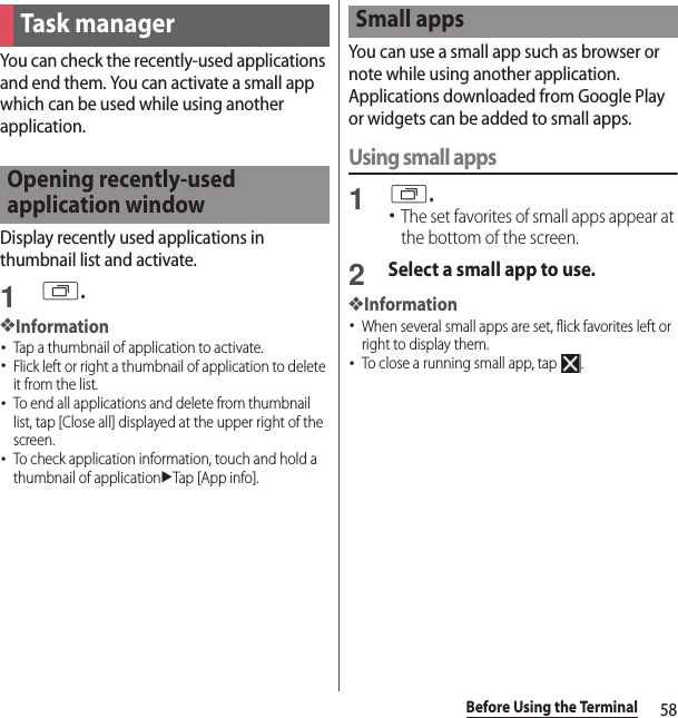 58Before Using the TerminalYou can check the recently-used applications and end them. You can activate a small app which can be used while using another application.Display recently used applications in thumbnail list and activate.1r.❖Information･Tap a thumbnail of application to activate.･Flick left or right a thumbnail of application to delete it from the list.･To end all applications and delete from thumbnail list, tap [Close all] displayed at the upper right of the screen.･To check application information, touch and hold a thumbnail of applicationuTap [App info].You can use a small app such as browser or note while using another application.Applications downloaded from Google Play or widgets can be added to small apps.Using small apps1r.･The set favorites of small apps appear at the bottom of the screen.2Select a small app to use.❖Information･When several small apps are set, flick favorites left or right to display them.･To close a running small app, tap  .Task managerOpening recently-used application windowSmall apps