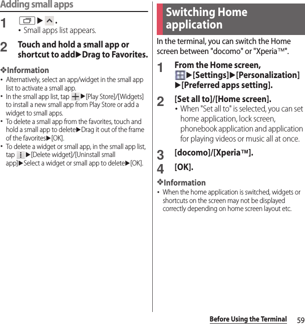 59Before Using the TerminalAdding small apps1ru.･Small apps list appears.2Touch and hold a small app or shortcut to adduDrag to Favorites.❖Information･Alternatively, select an app/widget in the small app list to activate a small app.･In the small app list, tap u[Play Store]/[Widgets] to install a new small app from Play Store or add a widget to small apps.･To delete a small app from the favorites, touch and hold a small app to deleteuDrag it out of the frame of the favoritesu[OK].･To delete a widget or small app, in the small app list, tap u[Delete widget]/[Uninstall small app]uSelect a widget or small app to deleteu[OK].In the terminal, you can switch the Home screen between &quot;docomo&quot; or &quot;Xperia™&quot;.1From the Home screen, u[Settings]u[Personalization]u[Preferred apps setting].2[Set all to]/[Home screen].･When &quot;Set all to&quot; is selected, you can set home application, lock screen, phonebook application and application for playing videos or music all at once.3[docomo]/[Xperia™].4[OK].❖Information･When the home application is switched, widgets or shortcuts on the screen may not be displayed correctly depending on home screen layout etc.Switching Home application