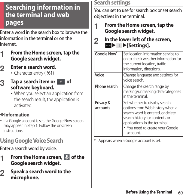 60Before Using the TerminalEnter a word in the search box to browse the information in the terminal or on the Internet.1From the Home screen, tap the Google search widget.2Enter a search word.･Character entry (P.61)3Tap a search item or   of software keyboard.･When you select an application from the search result, the application is activated.❖Information･If a Google account is set, the Google Now screen may appear in Step 1. Follow the onscreen instructions.Using Google Voice SearchEnter a search word by voice.1From the Home screen,   of the Google search widget.2Speak a search word to the microphone.Search settingsYou can set to use for search box or set search objectives in the terminal.1From the Home screen, tap the Google search widget.2In the lower left of the screen, uu[Settings].* Appears when a Google account is set.Searching information in the terminal and web pagesGoogle Now*Set location information service to on to check weather information for the current location, traffic information, directions.VoiceChange language and settings for voice search.Phone searchChange the search range by marking/unmarking data categories in the terminal.Privacy &amp; accountsSet whether to display search options from Web history when a search word is entered, or delete search history for contents or applications in the terminal.･You need to create your Google account.