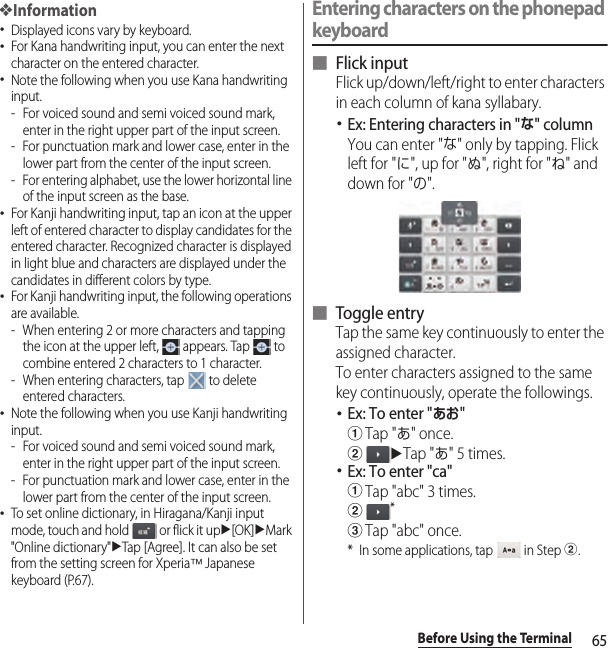65Before Using the Terminal❖Information･Displayed icons vary by keyboard.･For Kana handwriting input, you can enter the next character on the entered character.･Note the following when you use Kana handwriting input.- For voiced sound and semi voiced sound mark, enter in the right upper part of the input screen.- For punctuation mark and lower case, enter in the lower part from the center of the input screen.- For entering alphabet, use the lower horizontal line of the input screen as the base.･For Kanji handwriting input, tap an icon at the upper left of entered character to display candidates for the entered character. Recognized character is displayed in light blue and characters are displayed under the candidates in different colors by type.･For Kanji handwriting input, the following operations are available.- When entering 2 or more characters and tapping the icon at the upper left,   appears. Tap   to combine entered 2 characters to 1 character.- When entering characters, tap   to delete entered characters.･Note the following when you use Kanji handwriting input.- For voiced sound and semi voiced sound mark, enter in the right upper part of the input screen.- For punctuation mark and lower case, enter in the lower part from the center of the input screen.･To set online dictionary, in Hiragana/Kanji input mode, touch and hold   or flick it upu[OK]uMark &quot;Online dictionary&quot;uTap [Agree]. It can also be set from the setting screen for Xperia™ Japanese keyboard (P.67).Entering characters on the phonepad keyboard■ Flick inputFlick up/down/left/right to enter characters in each column of kana syllabary.･Ex: Entering characters in &quot;な&quot; columnYou can enter &quot;な&quot; only by tapping. Flick left for &quot;に&quot;, up for &quot;ぬ&quot;, right for &quot;ね&quot; and down for &quot;の&quot;.■ Toggle entryTap the same key continuously to enter the assigned character.To enter characters assigned to the same key continuously, operate the followings.･Ex: To enter &quot;あお&quot;aTap &quot;あ&quot; once.buTap &quot;あ&quot; 5 times.･Ex: To enter &quot;ca&quot;aTap &quot;abc&quot; 3 times.b*cTap &quot;abc&quot; once.* In some applications, tap   in Step b.